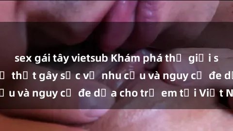 sex gái tây vietsub Khám phá thế giới sex loli Việt Nam: Sự thật gây sốc về nhu cầu và nguy cơ đe dọa cho trẻ em tại Việt Nam