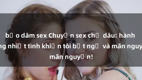 bạo dâm sex Chuyện sex chị dâu: hành động nhiệt tình khiến tôi bất ngờ và mãn nguyện!