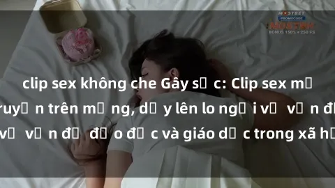 clip sex không che Gây sốc: Clip sex mẹ con Việt Nam lan truyền trên mạng, dấy lên lo ngại về vấn đề đạo đức và giáo dục trong xã hội hiện nay.