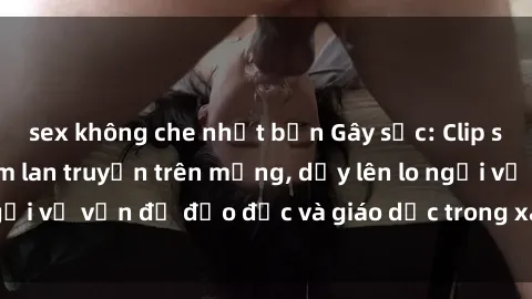 sex không che nhật bản Gây sốc: Clip sex mẹ con Việt Nam lan truyền trên mạng, dấy lên lo ngại về vấn đề đạo đức và giáo dục trong xã hội hiện nay.
