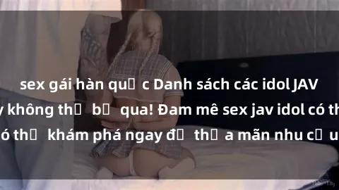 sex gái hàn quốc Danh sách các idol JAV hot nhất hiện nay không thể bỏ qua! Đam mê sex jav idol có thể khám phá ngay để thỏa mãn nhu cầu giải trí của mình!
